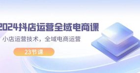 2024抖店运营-全域电商课，小店运营技术，全域电商运营（23节课）