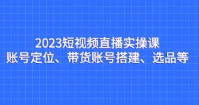 2023短视频直播实操课，账号定位、带货账号搭建、选品等