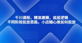 千川课程，精准建模，底层逻辑，不同阶段投放思路，小店随心推如何投放