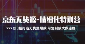 京东无货源-精细化特训营，0门槛打造无货源爆款 可复制放大做店群